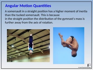 A somersault in a straight position has a higher moment of inertia
than the tucked somersault. This is because
in the straight position the distribution of the gymnast's mass is
further away from the axis of rotation.
Angular Motion Quantities
 