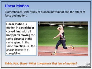 Biomechanics is the study of human movement and the effect of
force and motion.
Linear Motion
Linear motion is
motion in a straight or
curved line, with all
body parts moving the
same distance at the
same speed in the
same direction. i.e. the
javelin moves in a
curved line.
Think. Pair. Share - What is Newton’s first law of motion?
 
