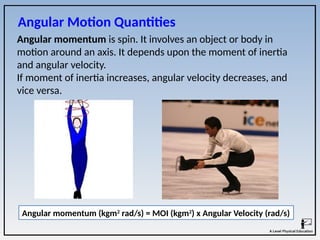 Angular momentum is spin. It involves an object or body in
motion around an axis. It depends upon the moment of inertia
and angular velocity.
If moment of inertia increases, angular velocity decreases, and
vice versa.
Angular Motion Quantities
Angular momentum (kgm2
rad/s) = MOI (kgm2
) x Angular Velocity (rad/s)
 