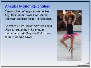Conservation of angular momentum:
Angular momentum is a conserved
unless an external torque acts upon it.
i.e. When an ice-skater executes a spin
there is no change in his angular
momentum until they use their skates
to slow the spin down.
Angular Motion Quantities
 