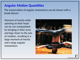 The conservation of angular momentum can be shown with a
break dancer.
Angular Motion Quantities
Moment of inertia while
spinning on their head
can be can manipulated
by bringing in their arms
and legs closer to the axis
of rotation, resulting in a
large moment of inertia
and a large angular
momentum.
 
