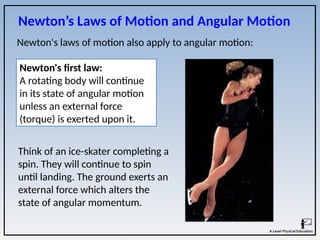Newton’s Laws of Motion and Angular Motion
Newton's laws of motion also apply to angular motion:
Think of an ice-skater completing a
spin. They will continue to spin
until landing. The ground exerts an
external force which alters the
state of angular momentum.
Newton's first law:
A rotating body will continue
in its state of angular motion
unless an external force
(torque) is exerted upon it.
 
