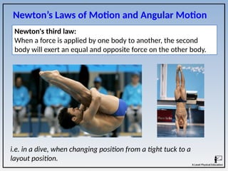 i.e. in a dive, when changing position from a tight tuck to a
layout position.
Newton's third law:
When a force is applied by one body to another, the second
body will exert an equal and opposite force on the other body.
Newton’s Laws of Motion and Angular Motion
 