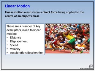 Linear motion results from a direct force being applied to the
centre of an object’s mass.
Linear Motion
There are a number of key
descriptors linked to linear
motion:
• Distance
• Displacement
• Speed
• Velocity
• Acceleration/deceleration
 