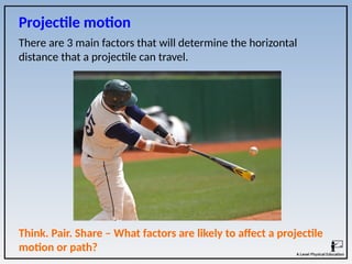 Think. Pair. Share – What factors are likely to affect a projectile
motion or path?
Projectile motion
There are 3 main factors that will determine the horizontal
distance that a projectile can travel.
 