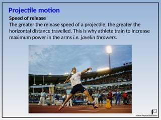 Speed of release
The greater the release speed of a projectile, the greater the
horizontal distance travelled. This is why athlete train to increase
maximum power in the arms i.e. javelin throwers.
Projectile motion
 
