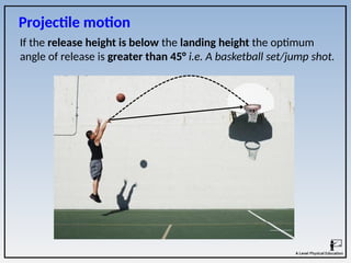 If the release height is below the landing height the optimum
angle of release is greater than 45° i.e. A basketball set/jump shot.
Projectile motion
 