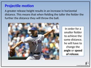 A greater release height results in an increase in horizontal
distance. This means that when fielding the taller the fielder the
further the distance they will throw the ball.
In order for a
smaller fielder
to achieve the
same distance,
he will have to
change the
angle or speed
of release.
Projectile motion
 