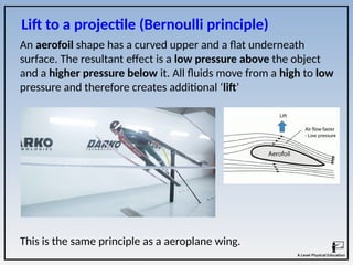 This is the same principle as a aeroplane wing.
Lift to a projectile (Bernoulli principle)
An aerofoil shape has a curved upper and a flat underneath
surface. The resultant effect is a low pressure above the object
and a higher pressure below it. All fluids move from a high to low
pressure and therefore creates additional ‘lift’
 