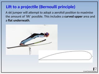 Lift to a projectile (Bernoulli principle)
A ski jumper will attempt to adopt a aerofoil position to maximise
the amount of ‘lift’ possible. This includes a curved upper area and
a flat underneath.
 