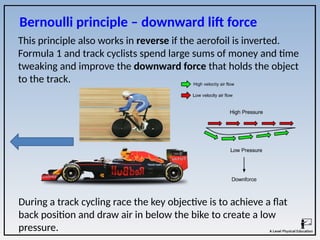 Bernoulli principle – downward lift force
This principle also works in reverse if the aerofoil is inverted.
Formula 1 and track cyclists spend large sums of money and time
tweaking and improve the downward force that holds the object
to the track.
During a track cycling race the key objective is to achieve a flat
back position and draw air in below the bike to create a low
pressure.
 