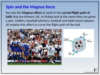 Spin and the Magnus force
You see the Magnus effect at work in the curved flight path of
balls that are thrown, hit, or kicked and at the same time are given
a spin. Golfers, baseball pitchers, football and table tennis players
all employ this effect to curve the flight path of the ball.
 