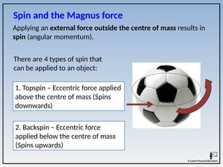 Applying an external force outside the centre of mass results in
spin (angular momentum).
Spin and the Magnus force
There are 4 types of spin that
can be applied to an object:
1. Topspin – Eccentric force applied
above the centre of mass (Spins
downwards)
2. Backspin – Eccentric force
applied below the centre of mass
(Spins upwards)
 