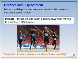 Distance and displacement are measurements that are used to
describe a body's motion.
Distance is the length of the path a body follows when moving
to a point. e.g. 400m runner
Think. Pair. Share - Is distance a Scalar or Vector quantity?
Distance and Displacement
 