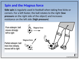 Side spin is regularly used in football when taking free kicks or
corners. For a left footer, the ball rotates to the right (low
pressure on the right side of the object) and increases
resistance on the left side (high pressure)
Spin and the Magnus force
 