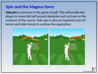 Sidespin is common in the game of golf. This will enable the
player to move the ball around obstacles such as trees or the
contours of the course. Side spin is also an important part of
tennis and table tennis to confuse the opposition.
Spin and the Magnus force
 
