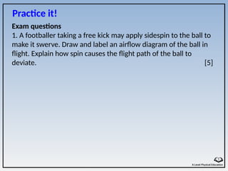 Exam questions
1. A footballer taking a free kick may apply sidespin to the ball to
make it swerve. Draw and label an airflow diagram of the ball in
flight. Explain how spin causes the flight path of the ball to
deviate. [5]
Practice it!
 