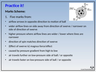 Marks Scheme:
1. Five marks from:
• airflow arrows in opposite direction to motion of ball
• wider airflow lines on side away from direction of swerve / narrower on
side of direction of swerve
• higher pressure where airflow lines are wider / lower where lines are
narrower
• direction of spin matches direction of swerve
• (Effect of swerve is) magnus force/effect
• caused by pressure gradient from high to low
• air travels further on low-pressure side of ball / or opposite
• air travels faster on low-pressure side of ball / or opposite
Practice it!
 