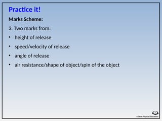 Marks Scheme:
3. Two marks from:
• height of release
• speed/velocity of release
• angle of release
• air resistance/shape of object/spin of the object
Practice it!
 
