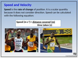Speed is the rate of change of position. It is a scalar quantity
because it does not consider direction. Speed can be calculated
with the following equation:
Speed (m s-1
)= distance covered (m)
time taken (s)
Speed and Velocity
 