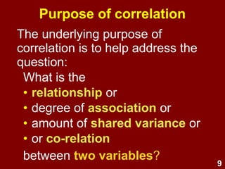 9
The underlying purpose of
correlation is to help address the
question:
What is the
• relationship or
• association or
• shared variance or
• co-relation
between two variables?
Purpose of correlation
 