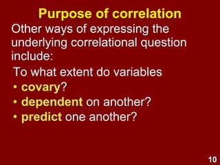 10
Purpose of correlation
Other ways of expressing the
underlying correlational question
include:
To what extent do variab...
