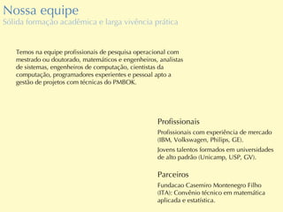 Nossa equipe Sólida formação acadêmica e larga vivência prática Temos na equipe profissionais de pesquisa operacional com mestrado ou doutorado, matemáticos e engenheiros, analistas de sistemas, engenheiros de computação, cientistas da computação, programadores experientes e pessoal apto a gestão de projetos com técnicas do PMBOK. Profissionais Profissionais com experiência de mercado (IBM, Volkswagen, Philips, GE). Jovens talentos formados em universidades de alto padrão (Unicamp, USP, GV). Parceiros Fundacao Casemiro Montenegro Filho (ITA): Convênio técnico em matemática aplicada e estatística. 