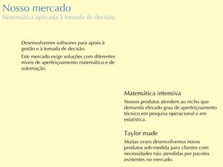 Nosso mercado Matemática aplicada à tomada de decisão Matemática intensiva Nossos produtos atendem ao nicho que demanda elevado grau de aperfeiçoamento técnico em pesquisa operacional e em estatística. Desenvolvemos softwares para apoio à gestão e à tomada de decisão. Este mercado exige soluções com diferentes níveis de aperfeiçoamento matemático e de automação. Taylor made Muitas vezes desenvolvemos novos produtos sob-medida para clientes com necessidades não atendidas por pacotes existentes no mercado. 