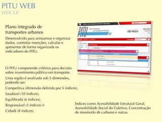 PITU WEB WEB 2.0 Plano integrado de  transportes urbanos Desenvolvido para armazenar e organizar dados, controlar inserções, calcular e apresentar de forma organizada os indicadores do PITU. O PITU compreende critérios para decisão sobre investimento público em transporte. Uma região é analisada sob 5 dimensões, podendo ser: Competitiva (dimensão definida por 5 índices), Saudável (10 índices), Equilibrada (6 índices), Responsável (3 índices) e Cidadã (8 índices). Índices como Acessibilidade Estrutural Geral, Acessibilidade Social do Coletivo, Concentração de monóxido de carbono e outras. 