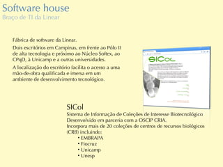 Software house Braço de TI da Linear Fábrica de software da Linear. Dois escritórios em Campinas, em frente ao Pólo II de alta tecnologia e próximo ao Núcleo Softex, ao CPqD, à Unicamp e a outras universidades. A localização do escritório facilita o acesso a uma mão-de-obra qualificada e imersa em um ambiente de desenvolvimento tecnológico. SICol Sistema de Informação de Coleções de Interesse Biotecnológico Desenvolvido em parceria com a OSCIP CRIA. Incorpora mais de 20 coleções de centros de recursos biológicos (CRB) incluindo: EMBRAPA Fiocruz Unicamp Unesp 