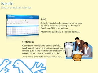Nestlé Nossos principais clientes Optimum Otimizador multi-planta e multi-período. Modelo matemático aproveita sazonalidade do leite para planejar produção e estoque. Em uso em vários países da América do Sul. Atualmente candidato a solução mundial. TMS Solução heurística de montagem de cargas e de caminhões: implantado pela Nestlé no Brasil, nos EUA e no México. Atualmente candidata a solução mundial. 