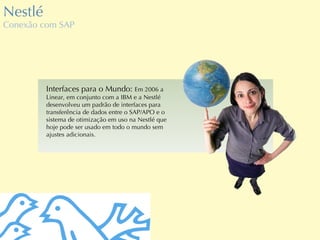 Nestlé Conexão com SAP Interfaces para o Mundo:  Em 2006 a Linear, em conjunto com a IBM e a Nestlé desenvolveu um padrão de interfaces para transferência de dados entre o SAP/APO e o sistema de otimização em uso na Nestlé que hoje pode ser usado em todo o mundo sem ajustes adicionais. 