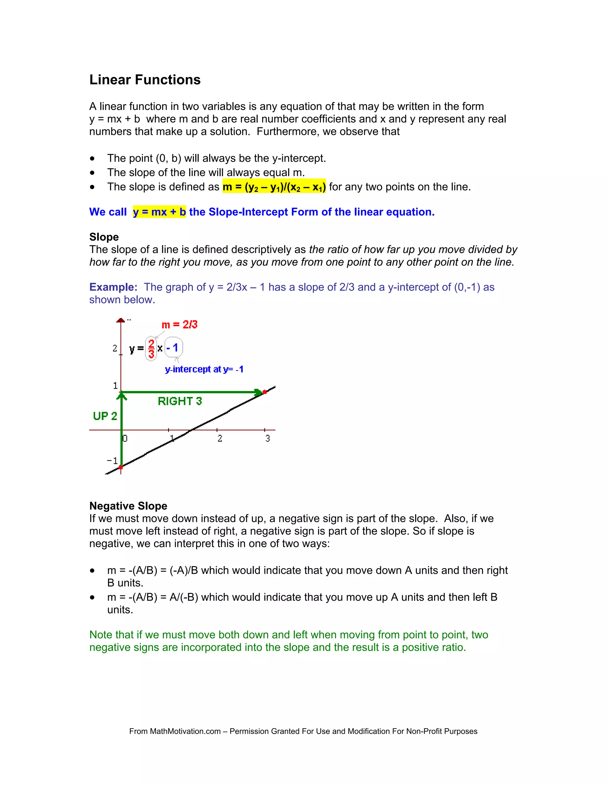 Linear Functions
A linear function in two variables is any equation of that may be written in the form
y = mx + b where m and b are real number coefficients and x and y represent any real
numbers that make up a solution. Furthermore, we observe that

•   The point (0, b) will always be the y-intercept.
•   The slope of the line will always equal m.
•   The slope is defined as m = (y2 – y1)/(x2 – x1) for any two points on the line.

We call y = mx + b the Slope-Intercept Form of the linear equation.

Slope
The slope of a line is defined descriptively as the ratio of how far up you move divided by
how far to the right you move, as you move from one point to any other point on the line.

Example: The graph of y = 2/3x – 1 has a slope of 2/3 and a y-intercept of (0,-1) as
shown below.




Negative Slope
If we must move down instead of up, a negative sign is part of the slope. Also, if we
must move left instead of right, a negative sign is part of the slope. So if slope is
negative, we can interpret this in one of two ways:

•   m = -(A/B) = (-A)/B which would indicate that you move down A units and then right
    B units.
•   m = -(A/B) = A/(-B) which would indicate that you move up A units and then left B
    units.

Note that if we must move both down and left when moving from point to point, two
negative signs are incorporated into the slope and the result is a positive ratio.




        From MathMotivation.com – Permission Granted For Use and Modification For Non-Profit Purposes
 