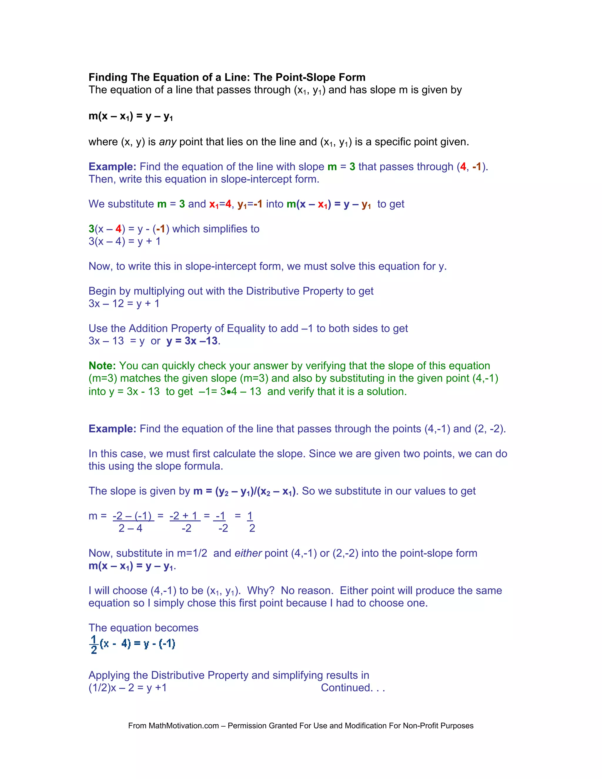 Finding The Equation of a Line: The Point-Slope Form
The equation of a line that passes through (x1, y1) and has slope m is given by

m(x – x1) = y – y1

where (x, y) is any point that lies on the line and (x1, y1) is a specific point given.

Example: Find the equation of the line with slope m = 3 that passes through (4, -1).
Then, write this equation in slope-intercept form.

We substitute m = 3 and x1=4, y1=-1 into m(x – x1) = y – y1 to get

3(x – 4) = y - (-1) which simplifies to
3(x – 4) = y + 1

Now, to write this in slope-intercept form, we must solve this equation for y.

Begin by multiplying out with the Distributive Property to get
3x – 12 = y + 1

Use the Addition Property of Equality to add –1 to both sides to get
3x – 13 = y or y = 3x –13.

Note: You can quickly check your answer by verifying that the slope of this equation
(m=3) matches the given slope (m=3) and also by substituting in the given point (4,-1)
into y = 3x - 13 to get –1= 3•4 – 13 and verify that it is a solution.


Example: Find the equation of the line that passes through the points (4,-1) and (2, -2).

In this case, we must first calculate the slope. Since we are given two points, we can do
this using the slope formula.

The slope is given by m = (y2 – y1)/(x2 – x1). So we substitute in our values to get

m = -2 – (-1) = -2 + 1 = -1 = 1
     2–4           -2     -2  2

Now, substitute in m=1/2 and either point (4,-1) or (2,-2) into the point-slope form
m(x – x1) = y – y1.

I will choose (4,-1) to be (x1, y1). Why? No reason. Either point will produce the same
equation so I simply chose this first point because I had to choose one.

The equation becomes



Applying the Distributive Property and simplifying results in
(1/2)x – 2 = y +1                                 Continued. . .


         From MathMotivation.com – Permission Granted For Use and Modification For Non-Profit Purposes
 