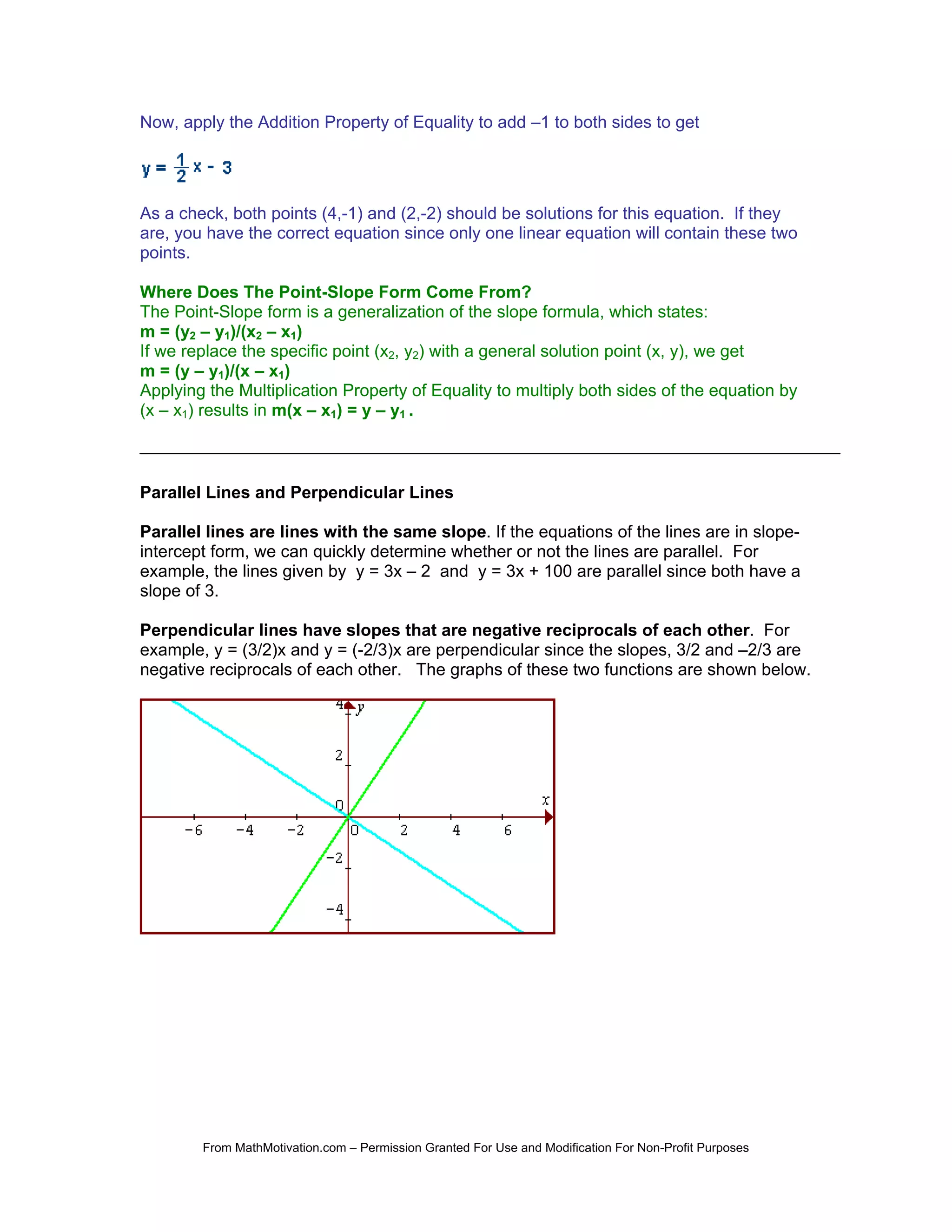 Now, apply the Addition Property of Equality to add –1 to both sides to get




As a check, both points (4,-1) and (2,-2) should be solutions for this equation. If they
are, you have the correct equation since only one linear equation will contain these two
points.

Where Does The Point-Slope Form Come From?
The Point-Slope form is a generalization of the slope formula, which states:
m = (y2 – y1)/(x2 – x1)
If we replace the specific point (x2, y2) with a general solution point (x, y), we get
m = (y – y1)/(x – x1)
Applying the Multiplication Property of Equality to multiply both sides of the equation by
(x – x1) results in m(x – x1) = y – y1 .



Parallel Lines and Perpendicular Lines

Parallel lines are lines with the same slope. If the equations of the lines are in slope-
intercept form, we can quickly determine whether or not the lines are parallel. For
example, the lines given by y = 3x – 2 and y = 3x + 100 are parallel since both have a
slope of 3.

Perpendicular lines have slopes that are negative reciprocals of each other. For
example, y = (3/2)x and y = (-2/3)x are perpendicular since the slopes, 3/2 and –2/3 are
negative reciprocals of each other. The graphs of these two functions are shown below.




        From MathMotivation.com – Permission Granted For Use and Modification For Non-Profit Purposes
 