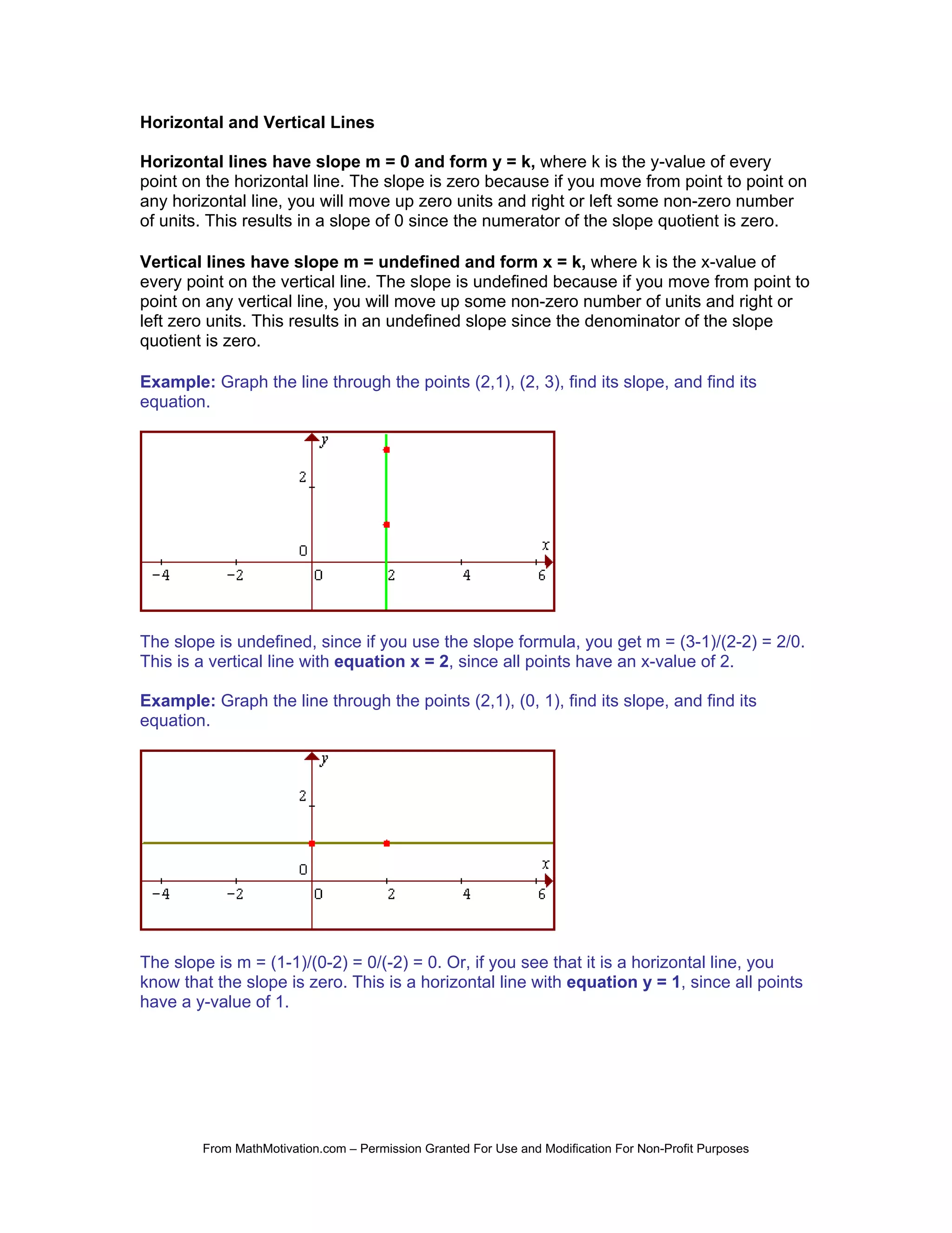Horizontal and Vertical Lines

Horizontal lines have slope m = 0 and form y = k, where k is the y-value of every
point on the horizontal line. The slope is zero because if you move from point to point on
any horizontal line, you will move up zero units and right or left some non-zero number
of units. This results in a slope of 0 since the numerator of the slope quotient is zero.

Vertical lines have slope m = undefined and form x = k, where k is the x-value of
every point on the vertical line. The slope is undefined because if you move from point to
point on any vertical line, you will move up some non-zero number of units and right or
left zero units. This results in an undefined slope since the denominator of the slope
quotient is zero.

Example: Graph the line through the points (2,1), (2, 3), find its slope, and find its
equation.




The slope is undefined, since if you use the slope formula, you get m = (3-1)/(2-2) = 2/0.
This is a vertical line with equation x = 2, since all points have an x-value of 2.

Example: Graph the line through the points (2,1), (0, 1), find its slope, and find its
equation.




The slope is m = (1-1)/(0-2) = 0/(-2) = 0. Or, if you see that it is a horizontal line, you
know that the slope is zero. This is a horizontal line with equation y = 1, since all points
have a y-value of 1.




        From MathMotivation.com – Permission Granted For Use and Modification For Non-Profit Purposes
 