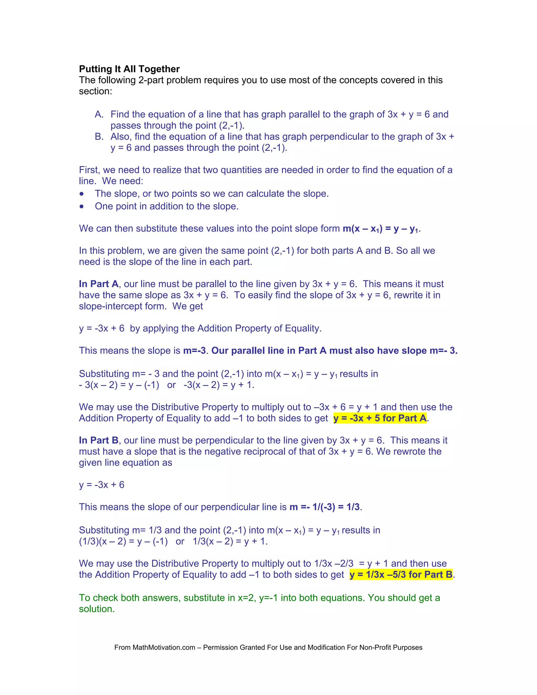 Putting It All Together
The following 2-part problem requires you to use most of the concepts covered in this
section:

   A. Find the equation of a line that has graph parallel to the graph of 3x + y = 6 and
      passes through the point (2,-1).
   B. Also, find the equation of a line that has graph perpendicular to the graph of 3x +
      y = 6 and passes through the point (2,-1).

First, we need to realize that two quantities are needed in order to find the equation of a
line. We need:
• The slope, or two points so we can calculate the slope.
• One point in addition to the slope.

We can then substitute these values into the point slope form m(x – x1) = y – y1.

In this problem, we are given the same point (2,-1) for both parts A and B. So all we
need is the slope of the line in each part.

In Part A, our line must be parallel to the line given by 3x + y = 6. This means it must
have the same slope as 3x + y = 6. To easily find the slope of 3x + y = 6, rewrite it in
slope-intercept form. We get

y = -3x + 6 by applying the Addition Property of Equality.

This means the slope is m=-3. Our parallel line in Part A must also have slope m=- 3.

Substituting m= - 3 and the point (2,-1) into m(x – x1) = y – y1 results in
- 3(x – 2) = y – (-1) or -3(x – 2) = y + 1.

We may use the Distributive Property to multiply out to –3x + 6 = y + 1 and then use the
Addition Property of Equality to add –1 to both sides to get y = -3x + 5 for Part A.

In Part B, our line must be perpendicular to the line given by 3x + y = 6. This means it
must have a slope that is the negative reciprocal of that of 3x + y = 6. We rewrote the
given line equation as

y = -3x + 6

This means the slope of our perpendicular line is m =- 1/(-3) = 1/3.

Substituting m= 1/3 and the point (2,-1) into m(x – x1) = y – y1 results in
(1/3)(x – 2) = y – (-1) or 1/3(x – 2) = y + 1.

We may use the Distributive Property to multiply out to 1/3x –2/3 = y + 1 and then use
the Addition Property of Equality to add –1 to both sides to get y = 1/3x –5/3 for Part B.

To check both answers, substitute in x=2, y=-1 into both equations. You should get a
solution.


        From MathMotivation.com – Permission Granted For Use and Modification For Non-Profit Purposes
 