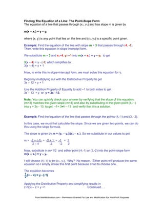 Finding The Equation of a Line: The Point-Slope Form
The equation of a line that passes through (x1, y1) and has slope m is given by

m(x – x1) = y – y1

where (x, y) is any point that lies on the line and (x1, y1) is a specific point given.

Example: Find the equation of the line with slope m = 3 that passes through (4, -1).
Then, write this equation in slope-intercept form.

We substitute m = 3 and x1=4, y1=-1 into m(x – x1) = y – y1 to get

3(x – 4) = y - (-1) which simplifies to
3(x – 4) = y + 1

Now, to write this in slope-intercept form, we must solve this equation for y.

Begin by multiplying out with the Distributive Property to get
3x – 12 = y + 1

Use the Addition Property of Equality to add –1 to both sides to get
3x – 13 = y or y = 3x –13.

Note: You can quickly check your answer by verifying that the slope of this equation
(m=3) matches the given slope (m=3) and also by substituting in the given point (4,-1)
into y = 3x - 13 to get –1= 3•4 – 13 and verify that it is a solution.


Example: Find the equation of the line that passes through the points (4,-1) and (2, -2).

In this case, we must first calculate the slope. Since we are given two points, we can do
this using the slope formula.

The slope is given by m = (y2 – y1)/(x2 – x1). So we substitute in our values to get

m = -2 – (-1) = -2 + 1 = -1 = 1
     2–4           -2     -2  2

Now, substitute in m=1/2 and either point (4,-1) or (2,-2) into the point-slope form
m(x – x1) = y – y1.

I will choose (4,-1) to be (x1, y1). Why? No reason. Either point will produce the same
equation so I simply chose this first point because I had to choose one.

The equation becomes



Applying the Distributive Property and simplifying results in
(1/2)x – 2 = y +1                                 Continued. . .


         From MathMotivation.com – Permission Granted For Use and Modification For Non-Profit Purposes
 
