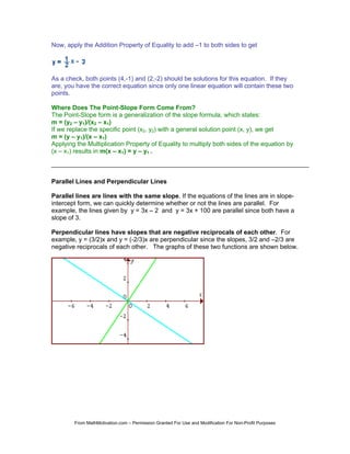 Now, apply the Addition Property of Equality to add –1 to both sides to get




As a check, both points (4,-1) and (2,-2) should be solutions for this equation. If they
are, you have the correct equation since only one linear equation will contain these two
points.

Where Does The Point-Slope Form Come From?
The Point-Slope form is a generalization of the slope formula, which states:
m = (y2 – y1)/(x2 – x1)
If we replace the specific point (x2, y2) with a general solution point (x, y), we get
m = (y – y1)/(x – x1)
Applying the Multiplication Property of Equality to multiply both sides of the equation by
(x – x1) results in m(x – x1) = y – y1 .



Parallel Lines and Perpendicular Lines

Parallel lines are lines with the same slope. If the equations of the lines are in slope-
intercept form, we can quickly determine whether or not the lines are parallel. For
example, the lines given by y = 3x – 2 and y = 3x + 100 are parallel since both have a
slope of 3.

Perpendicular lines have slopes that are negative reciprocals of each other. For
example, y = (3/2)x and y = (-2/3)x are perpendicular since the slopes, 3/2 and –2/3 are
negative reciprocals of each other. The graphs of these two functions are shown below.




        From MathMotivation.com – Permission Granted For Use and Modification For Non-Profit Purposes
 