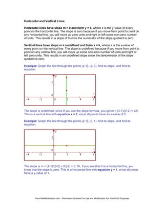 Horizontal and Vertical Lines

Horizontal lines have slope m = 0 and form y = k, where k is the y-value of every
point on the horizontal line. The slope is zero because if you move from point to point on
any horizontal line, you will move up zero units and right or left some non-zero number
of units. This results in a slope of 0 since the numerator of the slope quotient is zero.

Vertical lines have slope m = undefined and form x = k, where k is the x-value of
every point on the vertical line. The slope is undefined because if you move from point to
point on any vertical line, you will move up some non-zero number of units and right or
left zero units. This results in an undefined slope since the denominator of the slope
quotient is zero.

Example: Graph the line through the points (2,1), (2, 3), find its slope, and find its
equation.




The slope is undefined, since if you use the slope formula, you get m = (3-1)/(2-2) = 2/0.
This is a vertical line with equation x = 2, since all points have an x-value of 2.

Example: Graph the line through the points (2,1), (0, 1), find its slope, and find its
equation.




The slope is m = (1-1)/(0-2) = 0/(-2) = 0. Or, if you see that it is a horizontal line, you
know that the slope is zero. This is a horizontal line with equation y = 1, since all points
have a y-value of 1.




        From MathMotivation.com – Permission Granted For Use and Modification For Non-Profit Purposes
 