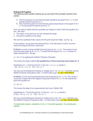 Putting It All Together
The following 2-part problem requires you to use most of the concepts covered in this
section:

   A. Find the equation of a line that has graph parallel to the graph of 3x + y = 6 and
      passes through the point (2,-1).
   B. Also, find the equation of a line that has graph perpendicular to the graph of 3x +
      y = 6 and passes through the point (2,-1).

First, we need to realize that two quantities are needed in order to find the equation of a
line. We need:
• The slope, or two points so we can calculate the slope.
• One point in addition to the slope.

We can then substitute these values into the point slope form m(x – x1) = y – y1.

In this problem, we are given the same point (2,-1) for both parts A and B. So all we
need is the slope of the line in each part.

In Part A, our line must be parallel to the line given by 3x + y = 6. This means it must
have the same slope as 3x + y = 6. To easily find the slope of 3x + y = 6, rewrite it in
slope-intercept form. We get

y = -3x + 6 by applying the Addition Property of Equality.

This means the slope is m=-3. Our parallel line in Part A must also have slope m=- 3.

Substituting m= - 3 and the point (2,-1) into m(x – x1) = y – y1 results in
- 3(x – 2) = y – (-1) or -3(x – 2) = y + 1.

We may use the Distributive Property to multiply out to –3x + 6 = y + 1 and then use the
Addition Property of Equality to add –1 to both sides to get y = -3x + 5 for Part A.

In Part B, our line must be perpendicular to the line given by 3x + y = 6. This means it
must have a slope that is the negative reciprocal of that of 3x + y = 6. We rewrote the
given line equation as

y = -3x + 6

This means the slope of our perpendicular line is m =- 1/(-3) = 1/3.

Substituting m= 1/3 and the point (2,-1) into m(x – x1) = y – y1 results in
(1/3)(x – 2) = y – (-1) or 1/3(x – 2) = y + 1.

We may use the Distributive Property to multiply out to 1/3x –2/3 = y + 1 and then use
the Addition Property of Equality to add –1 to both sides to get y = 1/3x –5/3 for Part B.

To check both answers, substitute in x=2, y=-1 into both equations. You should get a
solution.


        From MathMotivation.com – Permission Granted For Use and Modification For Non-Profit Purposes
 