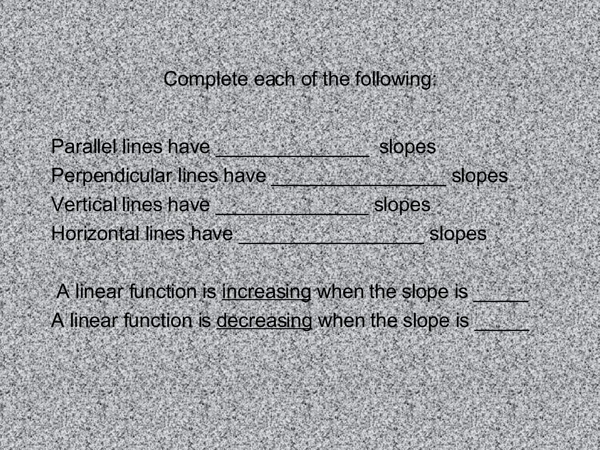 Complete each of the following: Parallel lines have ______________ slopes Perpendicular lines have ________________ slopes Vertical lines have ______________ slopes Horizontal lines have _________________ slopes A linear function is increasing when the slope is _____ A linear function is decreasing when the slope is _____