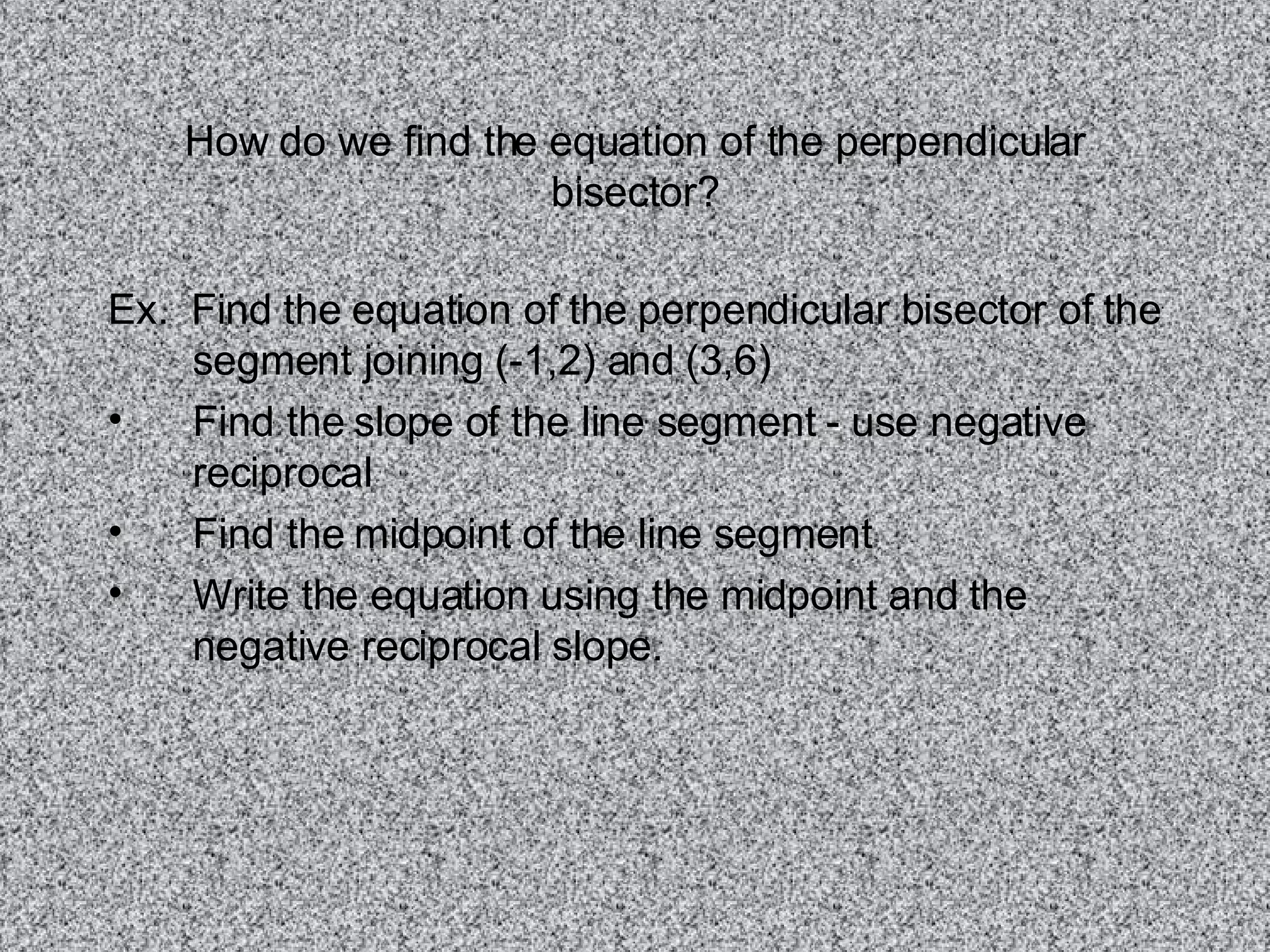 How do we find the equation of the perpendicular bisector? Ex. Find the equation of the perpendicular bisector of the segment joining (-1,2) and (3,6) Find the slope of the line segment - use negative reciprocal Find the midpoint of the line segment Write the equation using the midpoint and the negative reciprocal slope.