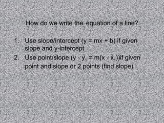 How do we write the   equation of a line? Use slope/intercept (y = mx + b) if given slope and y-intercept Use point/slope (y - y 1  = m(x - x 1 ))if given point and slope or 2 points (find slope) 