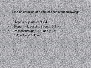 Find an equation of a line for each of the following: Slope = 6, y-intercept = 4 Slope = - 3, passing through (- 1, 4) Passes through (-2,1) and (1,-5) f(-1) = 4 and f (1) = 0 