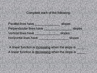 Complete each of the following: Parallel lines have ______________  slopes Perpendicular lines have ________________ slopes Vertical lines have ______________ slopes Horizontal lines have _________________ slopes A linear function is  increasing  when the slope is _____ A linear function is  decreasing  when the slope is _____ 