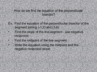 How do we find the equation of the perpendicular bisector? Ex.  Find the equation of the perpendicular bisector of the segment joining (-1,2) and (3,6) Find the slope of the line segment - use negative reciprocal Find the midpoint of the line segment Write the equation using the midpoint and the negative reciprocal slope. 