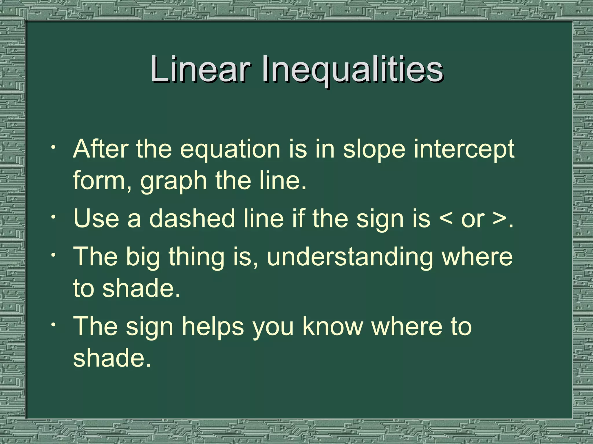 Linear Inequalities After the equation is in slope intercept form, graph the line.  Use a dashed line if the sign is < or >.  The big thing is, understanding where to shade.  The sign helps you know where to shade. 