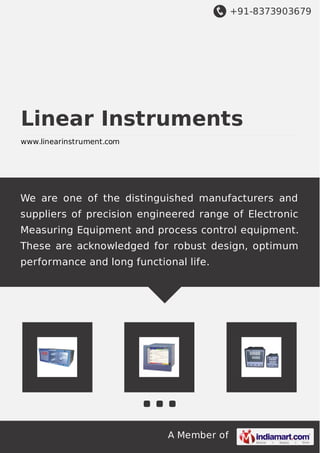 +91-8373903679
A Member of
Linear Instruments
www.linearinstrument.com
We are one of the distinguished manufacturers and
suppliers of precision engineered range of Electronic
Measuring Equipment and process control equipment.
These are acknowledged for robust design, optimum
performance and long functional life.
 