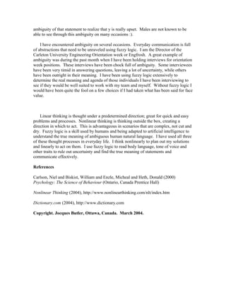 ambiguity of that statement to realize that y is really upset. Males are not known to be
able to see through this ambiguity on many occasions :).
I have encountered ambiguity on several occasions. Everyday communication is full
of abstractions that need to be unraveled using fuzzy logic. I am the Director of the
Carleton University Engineering Orientation week or Engfrosh. A great example of
ambiguity was during the past month when I have been holding interviews for orientation
week positions. These interviews have been chock full of ambiguity. Some interviewees
have been very timid in answering questions, leaving a lot of uncertainty, while others
have been outright in their meaning. I have been using fuzzy logic extensively to
determine the real meaning and agenda of those individuals I have been interviewing to
see if they would be well suited to work with my team and myself. Without fuzzy logic I
would have been quite the fool on a few choices if I had taken what has been said for face
value.

Linear thinking is thought under a predetermined direction; great for quick and easy
problems and processes. Nonlinear thinking is thinking outside the box, creating a
direction in which to act. This is advantageous in scenarios that are complex, not cut and
dry. Fuzzy logic is a skill used by humans and being adapted to artificial intelligence to
understand the true meaning of ambiguous human natural language. I have used all three
of these thought processes in everyday life. I think nonlinearly to plan out my solutions
and linearly to act on them. I use fuzzy logic to read body language, tone of voice and
other traits to rule out uncertainty and find the true meaning of statements and
communicate effectively.
References
Carlson, Niel and Biskist, William and Enzle, Micheal and Heth, Donald (2000)
Psychology: The Science of Behaviour (Ontario, Canada Prentice Hall)
Nonlinear Thinking (2004), http://www.nonlinearthinking.com/nlt/index.htm
Dictionary.com (2004), http://www.dictionary.com
Copyright. Jocques Butler, Ottawa, Canada. March 2004.

 